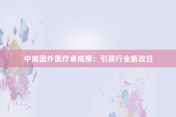 中旭国外医疗卓成柳：引颈行业新改日